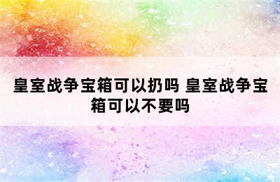 皇室战争宝箱可以扔吗 皇室战争宝箱可以不要吗